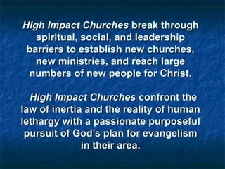 High Impact ChurchesHigh Impact Churches break throughbreak through
spiritual, social, and leadershipspiritual, social, and leadership
barriers to establish new churches,barriers to establish new churches,
new ministries, and reach largenew ministries, and reach large
numbers of new people for Christ.numbers of new people for Christ.
High Impact ChurchesHigh Impact Churches confront theconfront the
law of inertia and the reality of humanlaw of inertia and the reality of human
lethargy with a passionate purposefullethargy with a passionate purposeful
pursuit of God’s plan for evangelismpursuit of God’s plan for evangelism
in their area.in their area.
 