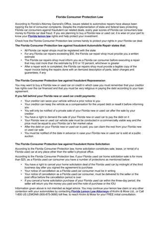 Florida Consumer Protection Law

According to Florida’s Attorney General’s Office, issues related to automotive repairs have always been
topping the list of consumer complaints. Despite the implementation of state and federal laws protecting
Florida car consumers against fraudulent car related deals, every year scores of Florida car consumers lose
money to Florida car deal fraud. If you are planning to buy a Florida new or used car, it is wise on your part to
know your Florida lemon law rights and help protect your investment.
Check how the Florida Consumer Protection law comes handy to protect your rights in your Florida car deal.
The Florida Consumer Protection law against fraudulent Automobile Repair states that:
    •   All Florida car repair shops must be registered with the state
    •   For any Florida car repairs exceeding $50, the Florida car repair shop must provide you a written
        estimate
    •   The Florida car repairs shop must inform you as a Florida car consumer before executing a repair
        that may cost more than the estimate by $10 or 10 percent, whichever is greater
    •   After a repair work is completed, the Florida car repairs shop must provide a legible copy of the
        repair invoice listing the repairs done with an itemized description of parts, labor charges and
        guarantees, if any

The Florida Consumer Protection law against fraudulent Repossession
You may want to buy a Florida new or used car on credit in which case you must remember that your creditor
has rights over the car financed and that you must be very religious in paying the debt according to your loan
agreement.
If you fall behind your Florida new or used car credit payments:
    •   Your creditor can seize your vehicle without a prior notice to you
    •   Your creditor can keep the vehicle as a compensation for the unpaid debt or resell it before informing
        you
    •   You will only be notified of a private sale of your Florida new or used car after the sale by your
        creditor
    •   You have a right to demand the sale of your Florida new or used car to pay the debt on it
    •   Your Florida new or used car vehicle sale must be conducted in a commercially viable way and the
        price must be equal to your Florida car’s fair market value
    •   After the debt on your Florida new or used car is paid, you can claim the rest from your Florida new
        or used car sale
    •   You must be notified of the date in advance in case your Florida new or used car is sold at a public
        auction

The Florida Consumer Protection law against fraudulent Home Solicitation
According to the Florida Consumer Protection law, home solicitation constitutes sale, lease, or rental of a
Florida used car at any place other than the seller’s physical office.
According to the Florida Consumer Protection law, if your Florida used car home solicitation sale is for more
than $25, as a Florida used car consumer you have a number of protections as mentioned below:
    •   You have a right to cancel your home solicitation deal of the Florida used car by midnight of the third
        business day after you signed the agreement to purchase
    •   Your notice of cancellation as a Florida used car consumer must be in writing
    •   Your notice of cancellation as a Florida used car consumer, must be delivered to the seller or the
        post office before the cancellation period is over
    •   If you cancel a home solicitation purchase of your Florida used car within the three-day period, the
        seller will return you the money you paid and the note of purchase or the IOU
Information given above is not intended as legal advice. You may continue your lemon law claim or any other
contention with your automobiles by contacting Florida Lemon Law Attorneys of Krohn & Moss Ltd., or Call
1-800 US LEMON® (800-875-3666) toll free, to reach Krohn & Moss for your FREE initial consultation.
 