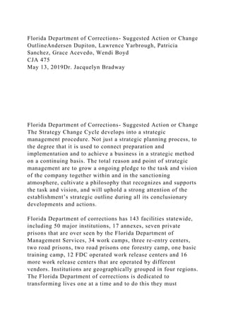 Florida Department of Corrections- Suggested Action or Change
OutlineAndersen Dupiton, Lawrence Yarbrough, Patricia
Sanchez, Grace Acevedo, Wendi Boyd
CJA 475
May 13, 2019Dr. Jacquelyn Bradway
Florida Department of Corrections- Suggested Action or Change
The Strategy Change Cycle develops into a strategic
management procedure. Not just a strategic planning process, to
the degree that it is used to connect preparation and
implementation and to achieve a business in a strategic method
on a continuing basis. The total reason and point of strategic
management are to grow a ongoing pledge to the task and vision
of the company together within and in the sanctioning
atmosphere, cultivate a philosophy that recognizes and supports
the task and vision, and will uphold a strong attention of the
establishment’s strategic outline during all its conclusionary
developments and actions.
Florida Department of corrections has 143 facilities statewide,
including 50 major institutions, 17 annexes, seven private
prisons that are over seen by the Florida Department of
Management Services, 34 work camps, three re-entry centers,
two road prisons, two road prisons one forestry camp, one basic
training camp, 12 FDC operated work release centers and 16
more work release centers that are operated by different
vendors. Institutions are geographically grouped in four regions.
The Florida Department of corrections is dedicated to
transforming lives one at a time and to do this they must
 