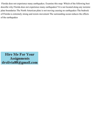Florida does not experience many earthquakes. Examine this map: Which of the following best
describe why Florida does not experience many earthquakes? It is not located along any tectonic
plate boundaries The North American plate is not moving causing no earthquakes The bedrock
of Florida is extremely strong and resists movement The surrounding ocean reduces the effects
of the earthquakes
 