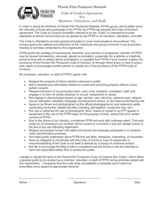 Florida Film Producers Network
Code of Conduct Agreement
For
Members, Volunteers, and Staff
In order to assist all members of Florida Film Producers Network (FFPN) group, and to better serve
the interests of those who participate in the FFPN, the FFPN has adopted this Code of Conduct
Agreement. The Code of Conduct (hereafter referred to as the “Code”) is intended to provide
standards of ethical conduct that can be applied by the FFPN to its members, volunteers, and staff.
The Code is intended to provide general principles to cover most situations encountered. The
primary goal is the welfare and protection of the individuals and groups involved in any production,
meeting or activities conducted by this organization.
FFPN grants the privilege of membership; therefore, any member or prospective member of FFPN
may be denied membership, censured, placed on probation, suspended for a definite or indefinite
period of time with or without terms of probation, or expelled from FFPN if such manner violates the
provisions of the Florida Film Producers Code of Conduct, or through direct action or lack of action,
aids, abets or encourages another person to violate any of the provisions of the FFPN Code of
Conduct.
As a member, volunteer, or staff of FFPN I agree I will:
• Respect the property of others whether personal or public
• Not to disclose any information related to current and upcoming projects without a prior
written consent.
• Respect members of my production team, cast, crew, investors, volunteers, staff, and
engage in no form of verbal, physical, or sexual, harassment or abuse.
• Not engage in discrimination based on age, gender, race, ethnicity, national origin, religion,
sexual orientation, disability, language, socioeconomic status, or any basis proscribed by law
• Agree to be filmed and photographed by the official photographer(s) and network(s) while
conducting production related activities (meeting, get-together, production day, etc.)
• Not use or authorize the use of photographs, films, videos of myself in my FFP appeal or
equipment or the use of the FFPN logos for the purpose of trade, without the prior written
consent of FFPN.
• Due to the nature of our industry, sometimes FFPN will work with underage talent. That said,
under no circumstance any member will be involve or convicted in any sex related crimes or
be part of any sex offending registration.
• Respect and protect human civil rights and should not knowingly participate in or condone
unfair discriminatory practices.
• Not make public statements about FFPN that are false, deceptive, misleading, or fraudulent
• Have an obligation to be familiar with the Code of Conduct. Lack of awareness or
misunderstanding of the Code is not itself a defense to a charge of unethical conduct
• Not file or encourage the filing of ethics complaints that are frivolous and are intended to
harm the respondent rather than to protect the public.
I pledge to uphold the spirit of the Florida Film Producers Code of Conduct (the “code”), which offers
a general guide to my conduct as a member, volunteer, or staff of FFPN during activities related with
this organization. I recognize that this code does not establish a complete set of rules that
prescribes every aspect of appropriate behavior.
_____________________ _____________________ ________________
Name Signature Date
 