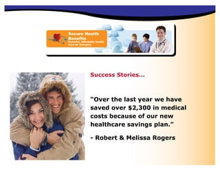 Secure Health
Benefits
Powerful, Affordable Health
Care for Everyone




                Success Stories...



                “Over the last year we have
                saved over $2,300 in medical
                costs because of our new
                healthcare savings plan.”

                - Robert & Melissa Rogers
 