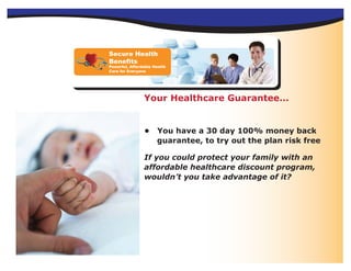 Secure Health
Benefits
Powerful, Affordable Health
Care for Everyone




                Your Healthcare Guarantee...


                •     You have a 30 day 100% money back
                      guarantee, to try out the plan risk free

                If you could protect your family with an
                affordable healthcare discount program,
                wouldn’t you take advantage of it?
 
