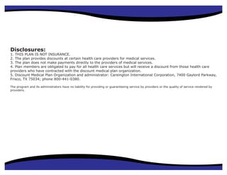 Disclosures:
1. THIS PLAN IS NOT INSURANCE.
2. The plan provides discounts at certain health care providers for medical services.
3. The plan does not make payments directly to the providers of medical services.
4. Plan members are obligated to pay for all health care services but will receive a discount from those health care
providers who have contracted with the discount medical plan organization.
                      Secure Health
5. Discount Medical Plan Organization and administrator: Careington International Corporation, 7400 Gaylord Parkway,
Frisco, TX 75034; phone 800-441-0380.
                      Benefits
The program and its administrators have no liability for providing or guaranteeing service by providers or the quality of service rendered by
providers.              Powerful, Affordable Health
                        Care for Everyone
 