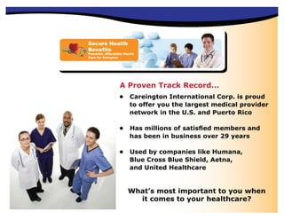 Secure Health
Benefits
Powerful, Affordable Health
Care for Everyone




                  A Proven Track Record...
                  •     Careington International Corp. is proud
                        to offer you the largest medical provider
                        network in the U.S. and Puerto Rico

                  •     Has millions of satisﬁed members and
                        has been in business over 29 years

                  •     Used by companies like Humana,
                        Blue Cross Blue Shield, Aetna,
                        and United Healthcare


                       What’s most important to you when
                         it comes to your healthcare?
 