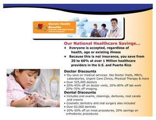 Secure Health
Benefits
Powerful, Affordable Health
Care for Everyone




                Our National Healthcare Savings...
                • Everyone is accepted, regardless of
                   health, age or existing illness
                • Because this is not insurance, you save from
                   20 to 60% at over 1 Million healthcare
                   providers in the U.S. and Puerto Rico

                Doctor Discounts
                • You save on medical services: like Doctor Visits, MRI’s,
                  Laboratories, Urgent Care Clinics, Physical Therapy & more
                • Over 525,000 doctors
                • 20%-45% off on doctor visits, 20%-80% off lab work
                 20%-70% off imaging.
                Dental Discounts
                • Includes oral exams, cleanings, dentures, root canals
                  and crowns
                • Cosmetic dentistry and oral surgery also included
                • Over 62,000 dentists
                • 20%-50% off on most procedures, 20% savings on
                 orthodontic procedures
 