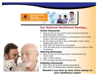 Secure Health
Benefits
Powerful, Affordable Health
Care for Everyone




                Our National Healthcare Savings...
                Vision Discounts
                •    Save money on eye exams and surgical procedures,
                     including Lasik surgery
                •    Receive discounts on frames, prescriptions and contact
                     lenses, tints and coatings.
                •    All the major providers like LensCrafters, Pearl Vision,
                     Target and many more
                •    20%-40% off retail price of eyewear
                •    15% off retail price or promotional price of LASIK or PDK
                     procedures
                Hearing Discounts
                •    Save money on hearing exams, hearing aids and
                     much more
                •    Over 1,700 locations
                •    25% average savings off hearing aids
                Diabetes Discounts
                •    20%-30% off durable medical equipment
                •    20%-40% off ddisposable medical supplies
                    Wouldn’t you love to save more money on
                             your healthcare costs?
 