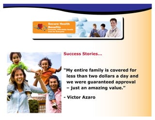 Secure Health
Benefits
Powerful, Affordable Health
Care for Everyone




                Success Stories...



                “My entire family is covered for
                 less than two dollars a day and
                 we were guaranteed approval
                 – just an amazing value.”

                - Victor Azaro
 
