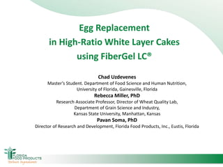 Egg Replacement
in High-Ratio White Layer Cakes
using FiberGel LC®
Chad Uzdevenes
Master’s Student. Department of Food Science and Human Nutrition,
University of Florida, Gainesville, Florida
Rebecca Miller, PhD
Research Associate Professor, Director of Wheat Quality Lab,
Department of Grain Science and Industry,
Kansas State University, Manhattan, Kansas
Pavan Soma, PhD
Director of Research and Development, Florida Food Products, Inc., Eustis, Florida
 