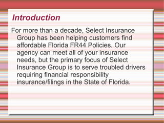 Introduction
For more than a decade, Select Insurance
Group has been helping customers find
affordable Florida FR44 Policies. Our
agency can meet all of your insurance
needs, but the primary focus of Select
Insurance Group is to serve troubled drivers
requiring financial responsibility
insurance/filings in the State of Florida.
 