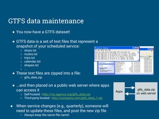 GTFS data maintenance
● You now have a GTFS dataset!
● GTFS data is a set of text files that represent a
snapshot of your scheduled service:
○ stops.txt
○ routes.txt
○ trips.txt
○ calendar.txt
○ shapes.txt
○ …
● These text files are zipped into a file:
○ gtfs_data.zip
● ...and then placed on a public web server where apps
can access it
○ Self-hosted - http://my.agency.org/gtfs_data.zip
○ Third-party hosted - http://company.com/gtfs_data_1.zip
● When service changes (e.g., quarterly), someone will
need to update these files, and post the new zip file
○ Always keep the same file name!
Apps
gtfs_data.zip
on web server
 