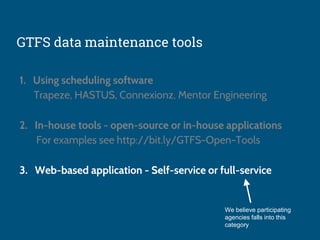 GTFS data maintenance tools
1. Using scheduling software
Trapeze, HASTUS, Connexionz, Mentor Engineering
2. In-house tools - open-source or in-house applications
For examples see http://bit.ly/GTFS-Open-Tools
3. Web-based application - Self-service or full-service
We believe participating
agencies falls into this
category
 