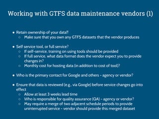 Working with GTFS data maintenance vendors (1)
● Retain ownership of your data!!
○ Make sure that you own any GTFS datasets that the vendor produces
● Self service tool, or full service?
○ If self-service, training on using tools should be provided
○ If full service, what data format does the vendor expect you to provide
changes in?
○ Monthly cost for hosting data (in addition to cost of tool)?
● Who is the primary contact for Google and others - agency or vendor?
● Ensure that data is reviewed (e.g., via Google) before service changes go into
effect
○ Allow at least 3 weeks lead time
○ Who is responsible for quality assurance (QA) - agency or vendor?
○ May require a merge of two adjacent schedule periods to provide
uninterrupted service - vendor should provide this merged dataset
 