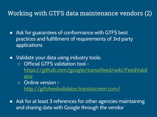 Working with GTFS data maintenance vendors (2)
● Ask for guarantees of conformance with GTFS best
practices and fulfillment of requirements of 3rd party
applications
● Validate your data using industry tools:
○ Official GTFS validation tool -
https://github.com/google/transitfeed/wiki/FeedValid
ator
○ Online version -
http://gtfsfeedvalidator.transitscreen.com/
● Ask for at least 3 references for other agencies maintaining
and sharing data with Google through the vendor
 