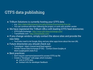 GTFS data publishing
● Trillium Solutions is currently hosting your GTFS data
○ e.g., http://data.trilliumtransit.com/gtfs/suntran-fl-us/suntran-fl-us.zip
○ You can continue with them following the project, or work with another vendor
● We have registered the Trillium URLs with leading GTFS feed directories:
○ GTFS Data Exchange - http://www.gtfs-data-exchange.com/
○ Transitfeeds.com - http://transitfeeds.com/
● If you change vendors, simply contact the above sites and provide the
new links
○ You’ll also need to let Google, Bing, and any other apps know about the new URL
● Future directories you should check out:
○ Transitland - https://transit.land/feed-registry/
○ Florida Transit Data Exchange (FTDE) - Contact Diane Quigley at
diane.quigley@dot.state.fl.us
● Best practices:
○ Don’t require username/password to access GTFS zip file
○ Create a “Developer” web page, which includes:
■ Link to GTFS data
■ Contact info for developer feedback
 