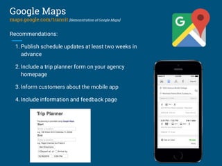 Recommendations:
1. Publish schedule updates at least two weeks in
advance
2. Include a trip planner form on your agency
homepage
3. Inform customers about the mobile app
4. Include information and feedback page
Google Maps
maps.google.com/transit [demonstration of Google Maps]
 