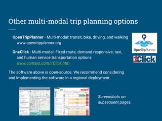 Other multi-modal trip planning options
OpenTripPlanner - Multi-modal: transit, bike, driving, and walking
www.opentripplanner.org
OneClick - Multi-modal: Fixed-route, demand-responsive, taxi,
and human service transportation options
www.camsys.com/1Click.htm
The software above is open-source. We recommend considering
and implementing the software in a regional deployment.
Screenshots on
subsequent pages.
 
