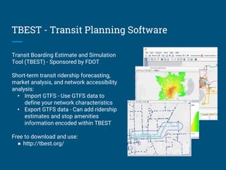 TBEST - Transit Planning Software
Transit Boarding Estimate and Simulation
Tool (TBEST) - Sponsored by FDOT
Short-term transit ridership forecasting,
market analysis, and network accessibility
analysis:
• Import GTFS - Use GTFS data to
define your network characteristics
• Export GTFS data - Can add ridership
estimates and stop amenities
information encoded within TBEST
Free to download and use:
● http://tbest.org/
 
