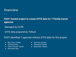 Overview
FDOT-funded project to create GTFS data for 7 Florida transit
agencies
Managed by CUTR
GTFS data prepared by Trillium
● Bay Town Trolley
● Sunshine Bus
● Citrus County Transit
● Hernando Bus
● SunTran (Ocala)
● Okaloosa Transit
● Escambia Transit
FDOT identified 7 agencies without GTFS data for this project
 