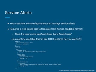 Service Alerts
● Your customer service department can manage service alerts
● Requires a web-based tool to translate from human-readable format:
○ “Route 5 is experiencing significant delays due to flooded roads”
...to a machine-readable format like GTFS-realtime Service Alerts[1]:
header {
gtfs_realtime_version: "1.0"
timestamp: 1450386709
}
entity {
id: "1"
alert {
informed_entity {
agency_id: "Hillsborough Area Regional Transit"
}
header_text {
translation {
text: "Route 5 delays"
language: "en"
}
}
description_text {
translation {
text: "Route 5 is experiencing significant delays due to flooded roads"
language: "en"
}
...
[1] https://developers.google.com/transit/gtfs-realtime/service-alerts?hl=en
 