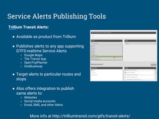 Service Alerts Publishing Tools
Trillium Transit Alerts:
● Available as product from Trillium
● Publishes alerts to any app supporting
GTFS-realtime Service Alerts
○ Google Maps
○ The Transit App
○ OpenTripPlanner
○ OneBusAway
● Target alerts to particular routes and
stops
● Also offers integration to publish
same alerts to:
○ Websites
○ Social media accounts
○ Email, SMS, and other Alerts
More info at http://trilliumtransit.com/gtfs/transit-alerts/
 