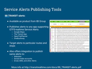 Service Alerts Publishing Tools
IBI TRANSIT-alerts:
● Available as product from IBI Group
● Publishes alerts to any app supporting
GTFS-realtime Service Alerts
○ Google Maps
○ The Transit App
○ OpenTripPlanner
○ OneBusAway
● Target alerts to particular routes and
stops
● Also offers integration to publish
same alerts to:
○ Websites
○ Social media accounts
○ Email, SMS, and other Alerts
More info at http://transitrealtime.com/docs/IBI_TRANSIT-alerts.pdf
 