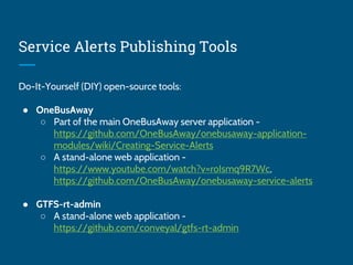Service Alerts Publishing Tools
Do-It-Yourself (DIY) open-source tools:
● OneBusAway
○ Part of the main OneBusAway server application -
https://github.com/OneBusAway/onebusaway-application-
modules/wiki/Creating-Service-Alerts
○ A stand-alone web application -
https://www.youtube.com/watch?v=roIsmq9R7Wc,
https://github.com/OneBusAway/onebusaway-service-alerts
● GTFS-rt-admin
○ A stand-alone web application -
https://github.com/conveyal/gtfs-rt-admin
 