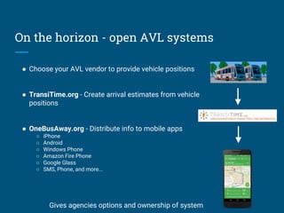 On the horizon - open AVL systems
● Choose your AVL vendor to provide vehicle positions
● TransiTime.org - Create arrival estimates from vehicle
positions
● OneBusAway.org - Distribute info to mobile apps
○ iPhone
○ Android
○ Windows Phone
○ Amazon Fire Phone
○ Google Glass
○ SMS, Phone, and more...
Gives agencies options and ownership of system
 