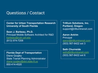 Questions / Contact
Center for Urban Transportation Research
University of South Florida
Sean J. Barbeau, Ph.D.
Principal Mobile Software Architect for R&D
barbeau@cutr.usf.edu
(813) 974-7208
Trillium Solutions, Inc.
Portland, Oregon
support@trilliumtransit.com
Aaron Antrim
Principal
aaron@trilliumtransit.com
(503) 567-8422 ext 3
Seth Churnside
seth@trilliumtransit.com
(503) 567-8422 ext 6
Florida Dept of Transportation
Diane Quigley
State Transit Planning Administrator
diane.quigley@dot.state.fl.us
850-414-4520
 