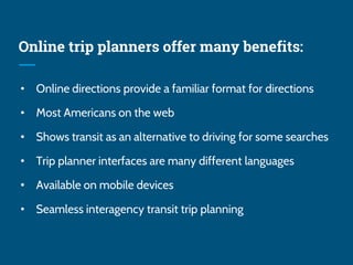 Online trip planners offer many benefits:
• Online directions provide a familiar format for directions
• Most Americans on the web
• Shows transit as an alternative to driving for some searches
• Trip planner interfaces are many different languages
• Available on mobile devices
• Seamless interagency transit trip planning
 