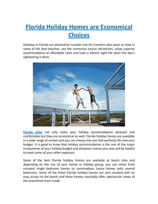 Florida Holiday Homes are Economical
                 Choices
Holidays in Florida are destination number one for travelers who want to relax in
some of the best beaches, see the numerous tourist attractions, enjoy superior
accommodation at affordable rates and have a vibrant night life when the day’s
sightseeing is done.




Florida villas not only make your holiday accommodation pleasant and
comfortable but they are economical as well. Florida holiday homes are available
in a wide range of rentals and you can choose the one that perfectly fits into your
budget. It is good to know that holiday accommodation is the one of the major
components of your holiday budget and whatever money you save will be helpful
to meet some of your other expenses.

Some of the best Florida holiday homes are available at beach sites and
depending on the size of your family or holiday group, you can select from
compact single bedroom homes to commodious luxury homes with several
bedrooms. Some of the finest Florida holiday homes are also situated with an
easy access to the beach and these homes invariably offer spectacular views of
the oceanfront from inside.
 