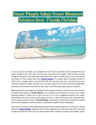 Smart People Adopt Smart Monetary
Solution from Florida Holidays

It is very common to see that; some people never ask for cash to any other person whenever they face
urgent monetary crisis. That does not mean that they solve their problem within the help of their
savings but the point is that never feel frustrated for their urgent monetary crisis. If you want to know
the reason of it then answer will be the Florida Holidays It is a special type of monetary solution in
which cash is available within very short time and you can easily solve your any kind of short term
monetary requirement within very short time. It is easy to apply; so if you want to know easy application
procedure of this monetary solution then take a look on the following and get details on this point.
Before going to the easy application procedure of this monetary solution is that; here let’s take a look on
the special characteristics of Florida Holidays . First important smart solution of it is that; it is an urgent
monetary solution; in which you can get cash just in 2 to 3 hrs of applying and due to this special
characteristic; this loan is also termed as urgent cash loan. In spite of these; one more important point
of this monetary solution is that; in Florida Holidays involvement of credit check and collateral is totally
absent and including this; monetary solution is absolutely available for bad credit people.
Now come to the point of easy application procedure of this monetary solution. First of all; you need to
collect the Florida Holidays application form. On the application you will some point; which you need
to fulfill and those are; first of all your income details which should have proper and standard shape,

 