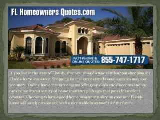 If you live in the state of Florida, then you should know a little about shopping for
Florida home insurance. Shopping for insurance at traditional agencies may cost
you more. Online home insurance agents offer great deals and discounts and you
can choose from a variety of home insurance packages that provide excellent
coverage. Choosing to have a good home insurance policy on your nice Florida
home will surely provide you with a nice stable investment for the future.
 