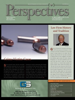 News and Perspectives from Gerson & Schwartz P.A.                                          Fall 2005 Issue




     Gerson & Schwartz P.A.                                                                                    Tel. (305) 371-6000 Fax (305) 371-5749
     1980 Coral Way                                                                                            E-mail: lawyers@netrox.net
     Miami, Florida 33145                                                                                      www.injuryattorneyfla.com




                                                                                                           Law Firm History
                                                                                                             and Tradition




                                                                                                                                                         Phil Gerson



                                                                                                          G      erson & Schwartz P.A. founded by Phil Gerson
                                                                                                                 in 1970 and joined by Ed Schwartz in 1981
                                                                                                          continues its 35-year commitment to use all legal
                                                                                                          means to obtain justice for its clients. Over the
                                                                                                          long time span that the firm has been committed
                                                                                                          to helping victims of crime, negligence, and defec-

Crime Victim Cases
                                                                                                          tive products, great success has been achieved.
                                                                                                          Recognition as a top-notch plaintiffs law firm has
                                                                                                          come with hard work to make our civil justice
                                                                                                          system function as it should where injustice has

S    ince last year’s issue, the firm concluded
     a significant settlement for the surviving
son of a murder victim, which will provide for
                                                  following an annual community event despite
                                                  the presence of hired security officers. Careful
                                                  reconstruction of this still-unsolved crime
                                                                                                          harmed people. Senior partner Phil Gerson said,
                                                                                                          “We have not won every case we’ve tried. No law-
                                                                                                          yers have. We have the humility to admit sometimes
the child’s future upbringing and education.      exposed the flaws in the security company’s             that the system disappoints us. We are proud that
Distinguished attorney H.T. Smith asked us        training, planning, and handling of violent             every client has always gotten our best possible
to work with his firm as cocounsel based on       exchange of gunfire. A confidentiality agree-           effort and has been treated with professionalism
our experience and expertise in representing      ment insisted upon by the defendant prevents            and respect. We will continue this tradition for
crime victims in inadequate security cases.       us from saying more about the facts of the              all clients. This issue of PERSPECTIVES discusses
The case involved a shooting in a public place    case or the amount of the settlement.                   some of our experiences this past year.”


                                                                                                                  TABLE OF CONTENTS
                                                                                                          Crime Victim Cases ...........................................1
                                                                                                          Law Firm History and Tradition ..........................1
                                                                                                          Stairs, Stairs, Stairs .........................................2
                                                                                                          In Memoriam .....................................................2
                                                                                                          Gasoline Fire .....................................................3
                        1980 Coral Way, Miami, Florida 33145                                              Seminars and Presentations ..............................3
                     Tel. (305) 371-6000 Fax (305) 371-5749                                               Small Shopping Center Stabbing
                                                                                                          Case Settled at Trial ...........................................3
               E-mail: lawyers@netrox.net www.injuryattorneyfla.com
                                                                                                          Jury Service .......................................................3
 