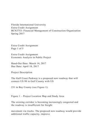 Florida International University
Extra Credit Assignment
BCN3753- Financial Management of Construction Organization
Spring 2017
Extra Credit Assignment
Page 1 of 5
Extra Credit Assignment
Economic Analysis in Public Project
Hand-Out Date: March 14, 2017
Due Date: April 18, 2017
Project Description
The Gulf Coast Parkway is a proposed new roadway that will
connect US 98 in Gulf County with US
231 in Bay County (see Figure 1).
Figure 1 – Project Location Map and Study Area
The existing corridor is becoming increasingly congested and
the roadway is insufficient for freight
movement via trucks. The proposed new roadway would provide
additional traffic capacity, improve
 