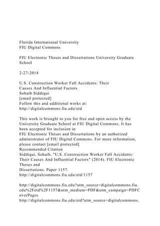 Florida International University
FIU Digital Commons
FIU Electronic Theses and Dissertations University Graduate
School
2-27-2014
U.S. Construction Worker Fall Accidents: Their
Causes And Influential Factors
Sohaib Siddiqui
[email protected]
Follow this and additional works at:
http://digitalcommons.fiu.edu/etd
This work is brought to you for free and open access by the
University Graduate School at FIU Digital Commons. It has
been accepted for inclusion in
FIU Electronic Theses and Dissertations by an authorized
administrator of FIU Digital Commons. For more information,
please contact [email protected]
Recommended Citation
Siddiqui, Sohaib, "U.S. Construction Worker Fall Accidents:
Their Causes And Influential Factors" (2014). FIU Electronic
Theses and
Dissertations. Paper 1157.
http://digitalcommons.fiu.edu/etd/1157
http://digitalcommons.fiu.edu?utm_source=digitalcommons.fiu.
edu%2Fetd%2F1157&utm_medium=PDF&utm_campaign=PDFC
overPages
http://digitalcommons.fiu.edu/etd?utm_source=digitalcommons.
 