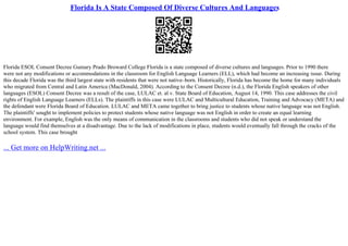 Florida Is A State Composed Of Diverse Cultures And Languages
Florida ESOL Consent Decree Gumary Prado Broward College Florida is a state composed of diverse cultures and languages. Prior to 1990 there
were not any modifications or accommodations in the classroom for English Language Learners (ELL), which had become an increasing issue. During
this decade Florida was the third largest state with residents that were not native–born. Historically, Florida has become the home for many individuals
who migrated from Central and Latin America (MacDonald, 2004). According to the Consent Decree (n.d.), the Florida English speakers of other
languages (ESOL) Consent Decree was a result of the case, LULAC et. al v. State Board of Education, August 14, 1990. This case addresses the civil
rights of English Language Learners (ELLs). The plaintiffs in this case were LULAC and Multicultural Education, Training and Advocacy (META) and
the defendant were Florida Board of Education. LULAC and META came together to bring justice to students whose native language was not English.
The plaintiffs' sought to implement policies to protect students whose native language was not English in order to create an equal learning
environment. For example, English was the only means of communication in the classrooms and students who did not speak or understand the
language would find themselves at a disadvantage. Due to the lack of modifications in place, students would eventually fall through the cracks of the
school system. This case brought
... Get more on HelpWriting.net ...
 