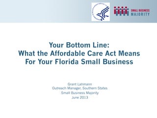 Your Bottom Line:
What the Affordable Care Act Means
For Your Florida Small Business
Grant Lahmann
Outreach Manager, Southern States
Small Business Majority
June 2013
 