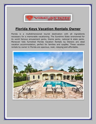 Florida Keys Vacation Rentals Owner
Florida is a multidimensional tourist destination with all ingredients
necessary for a memorable vacationing. The Sunshine State isrenowned for
its world famous amusement parks, theme parks, national & state parks.
Moreover fully furnished Florida Vacation Rentals by Owners are ideal
vacation accommodation, perfect for families and couples. These vacation
rentals by owner in Florida are spacious, neat, relaxing and affordable.
 