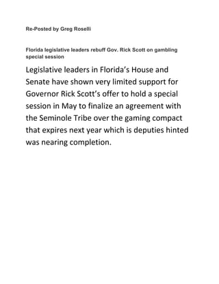 Re-Posted by Greg Roselli
Florida legislative leaders rebuff Gov. Rick Scott on gambling
special session	
  
Legislative	
  leaders	
  in	
  Florida’s	
  House	
  and	
  
Senate	
  have	
  shown	
  very	
  limited	
  support	
  for	
  
Governor	
  Rick	
  Scott’s	
  offer	
  to	
  hold	
  a	
  special	
  
session	
  in	
  May	
  to	
  finalize	
  an	
  agreement	
  with	
  
the	
  Seminole	
  Tribe	
  over	
  the	
  gaming	
  compact	
  
that	
  expires	
  next	
  year	
  which	
  is	
  deputies	
  hinted	
  
was	
  nearing	
  completion.	
  
	
  	
  
	
  
	
  
	
  
	
  
	
  
	
  
	
  
	
  
	
  
	
  
	
  
 
