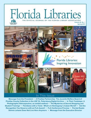 Message from the President • A Pinellas Partnership: The Juvenile Welfare Board of
Pinellas County Collection in the USF St. Petersburg Digital Archive • In Their Footsteps: A
Photographic Retrospective; an exhibit method • The Mysteries of Secret Shopping and
Student Training! • Floridiana with a Twist: What’s in Hemingway’s Cuban World? • Get the
Recognition You Deserve with an FLA Award! • FLA Conference Preview • Florida Reads:
Dennis Lehane Does Not Live Here Anymore • Message from the Executive Director
In This Issue
Volume 58, No. 1
Spring 2015
 