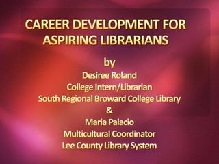 CAREER DEVELOPMENT FOR ASPIRING LIBRARIANS by Desiree Roland College Intern/Librarian South Regional Broward College Library & Maria Palacio Multicultural Coordinator Lee County Library System 