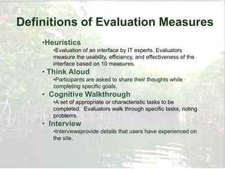 Definitions of Evaluation Measures
    •Heuristics
       •Evaluation of an interface by IT experts. Evaluators
       measure the usability, efficiency, and effectiveness of the
       interface based on 10 measures.
    • Think Aloud
       •Participants are asked to share their thoughts while
       completing specific goals.
    • Cognitive Walkthrough
       •A set of appropriate or characteristic tasks to be
       completed. Evaluators walk through specific tasks, noting
       problems.
    • Interview
       •Interviewsprovide details that users have experienced on
       the site.
 