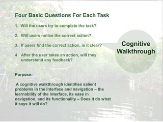 Four Basic Questions For Each Task
1. Will the users try to complete the task?

2. Will users notice the correct action?

3. If users find the correct action, is it clear?      Cognitive
4 After the user takes an action, will they
                                                      Walkthrough
  understand any feedback?


Purpose:

 A cognitive walkthrough identifies salient
problems in the interface and navigation – the
learnability of the interface, its ease in
navigation, and its functionality – Does it do what
it says it will do?
 