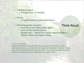 • 3 Students tested
       • Average time: 12 minutes

   • Prompt
       • To locate historic tourist destinations

   • Errors frequently occurred                     Think                   Aloud
       • Error Recovery/ Back button failed
       • Lack of information/content
       • Search tool – Search for current hotels resulted in
         Historic hotels and Historic Maps


Prompt, Verbatim:
Please search the Florida Memory Project website for historic tourist
destinations that you and your family would be interested in visiting. Please
say everything that goes through your mind. You may stop when you have
come to a satisfying result or whenever you want to quit.
 