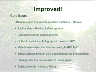 Improved!
Core Issues:
   •Data has been migrated to a unified database – Omeka

   • Backup data – Raid or Buffalo systems

   • Collections can be cross searched

   • Option to select for photographs in color or B&W

   • Metadata has been standardized using MARC AMC

   • Subject access through LOC subject headings & folksonomy

   • Strategies for the preservation of borne digital

   • Quiet, Minimalist Interface Design
 