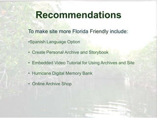 Recommendations
To make site more Florida Friendly include:
•Spanish Language Option

• Create Personal Archive and Storybook

• Embedded Video Tutorial for Using Archives and Site

• Hurricane Digital Memory Bank

• Online Archive Shop
 