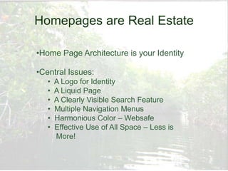Homepages are Real Estate

•Home Page Architecture is your Identity

•Central Issues:
   •   A Logo for Identity
   •   A Liquid Page
   •   A Clearly Visible Search Feature
   •   Multiple Navigation Menus
   •   Harmonious Color – Websafe
   •   Effective Use of All Space – Less is
       More!
 