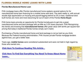 FLORIDA MOBILE HOME LOANS WITH LAND Florida Manufactured Home Loan FHA mortgage loans offer Florida manufactured home seekers several options for for manufactured home loan financing for a mobile home with land. The stark reality is, with annual double digit appreciation on housing and payroll lagging behind at 3% or less, traditional stick built homes are more and more becoming far out of reach of the Florida  Home Buyer .  FHA home loans provide an opportunity for Florida homebuyers to get into a great manufactured home and land package with as little as 3.5% down payment. FHA Recognizing the trends and knowing that  manufactured homes  offer great value with terrific per square foot pricing that today’s traditional Florida homes simply can’t match.  Purchasing a Florida manufactured home and land package is not as hard as you think. Because the Federal housing administration, FHA insures private Florida mortgage lenders against loss, you get a better deal. Years ago,  mobile homes  were considered substandard and were not held in high regard by those who owned one… Click Here To Continue Reading This Article… Click Here To Find Out Everything You Need To Know About Home Loans… 