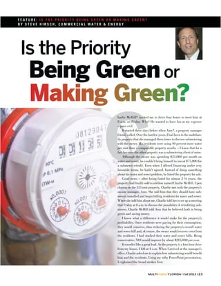 FEATURE: IS THE PRIORIT Y BEING GREEN OR MAKING GREEN?
BY STEVE HIRSCH, COMMERCIAL WATER & ENERGY

Is the Priority

Being Green or

C

harlie McHill* invited me to drive four hours to meet him at
8 a.m. on Friday. Why? He wanted to have fun at my expense
– pure evil.
It started three days before when Amy*, a property manager
friend, called. Over the last few years, I had been to the multifamily property that she managed three times to discuss submetering
with the owner. His residents were using 40 percent more water
per unit than a comparable property nearby – I knew that for a
fact because the other property was a submetering client of mine.
Although the owner was spending $23,000 per month on
water and sewer, he couldn’t bring himself to invest $75,000 for
a submeter retrofit. Even when I offered financing under very
favorable terms, he hadn’t agreed. Instead of doing something
about his water and sewer problem, he listed the property for sale.
Good news – after being listed for almost 2 ½ years, the
property had finally sold to a fellow named Charlie McHill. Upon
closing on the 315 unit property, Charlie met with the property’s
on-site manager, Amy. She told him that they should have submeters installed and begin billing residents for water and sewer.
When she told him about me, Charlie told her to set up a meeting
that Friday at 8 a.m. to discuss the possibility of retrofitting submeters. Charlie McHill told Amy that he believed both in being
green and saving money.
I knew what a difference it would make for the property’s
profitability. Once residents were paying for their consumption,
they would conserve, thus reducing the property’s overall water
and sewer bill and, of course, the owner would recover costs from
the residents. I had studied their water and sewer bills. Being
conservative, NOI would improve by about $215,000 per year.
It sounded like a great lead. As the property is a four hour drive
from my house, I left at 4 a.m. When I arrived at the manager’s
office, Charlie asked me to explain how submetering would benefit
him and the residents. Using my nifty PowerPoint presentation,
I explained the broad strokes first:
MULTIFAMILYFLORIDA l Fall 2013 l 23

 